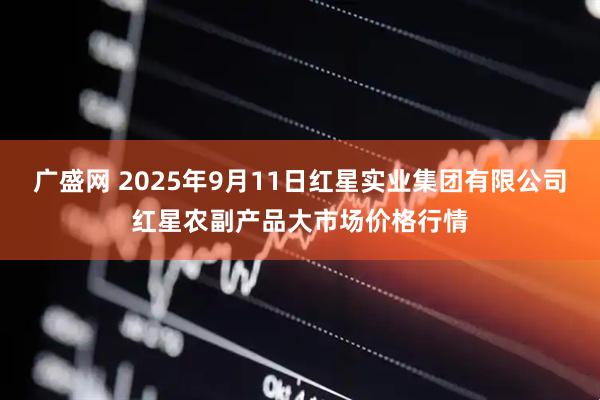 广盛网 2025年9月11日红星实业集团有限公司红星农副产品大市场价格行情