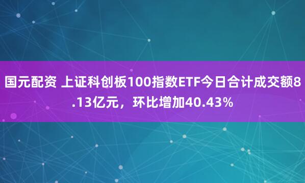 国元配资 上证科创板100指数ETF今日合计成交额8.13亿元，环比增加40.43%