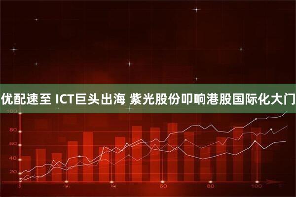 优配速至 ICT巨头出海 紫光股份叩响港股国际化大门