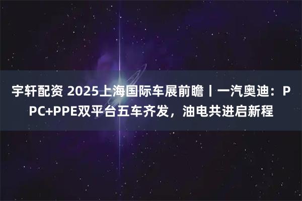 宇轩配资 2025上海国际车展前瞻丨一汽奥迪：PPC+PPE双平台五车齐发，油电共进启新程