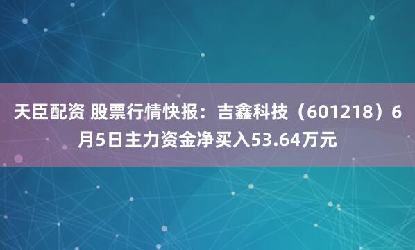 天臣配资 股票行情快报：吉鑫科技（601218）6月5日主力资金净买入53.64万元