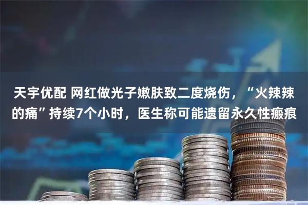 天宇优配 网红做光子嫩肤致二度烧伤，“火辣辣的痛”持续7个小时，医生称可能遗留永久性瘢痕