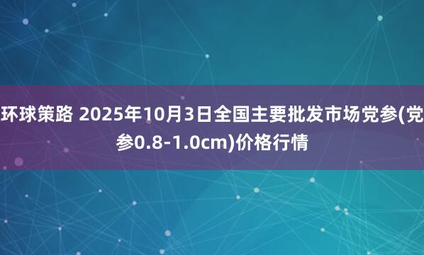 环球策路 2025年10月3日全国主要批发市场党参(党参0.8-1.0cm)价格行情
