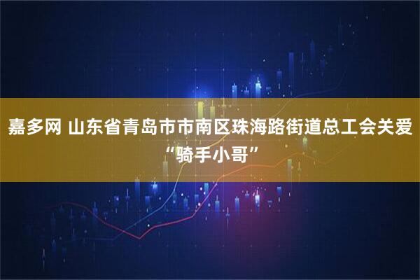 嘉多网 山东省青岛市市南区珠海路街道总工会关爱“骑手小哥”