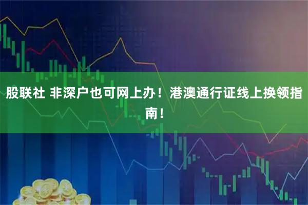 股联社 非深户也可网上办！港澳通行证线上换领指南！