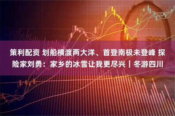 策利配资 划船横渡两大洋、首登南极未登峰 探险家刘勇：家乡的冰雪让我更尽兴｜冬游四川