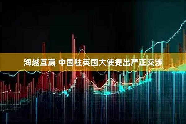 海越互赢 中国驻英国大使提出严正交涉