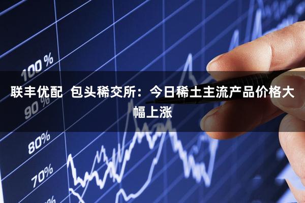 联丰优配  包头稀交所：今日稀土主流产品价格大幅上涨
