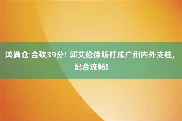 鸿满仓 合砍39分! 郭艾伦徐昕打成广州内外支柱, 配合流畅!