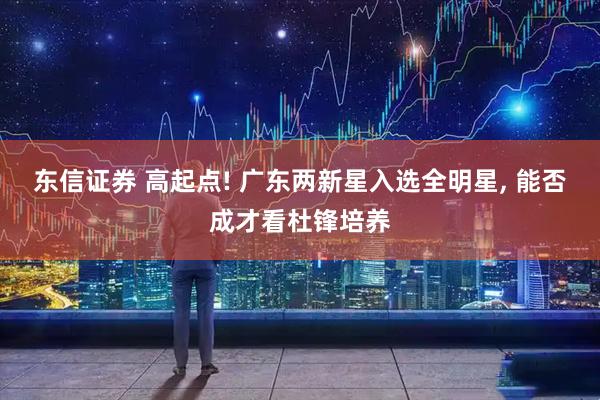 东信证券 高起点! 广东两新星入选全明星, 能否成才看杜锋培养