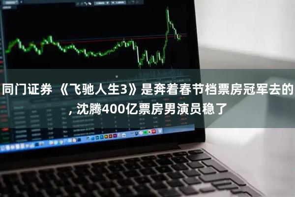 同门证券 《飞驰人生3》是奔着春节档票房冠军去的, 沈腾400亿票房男演员稳了