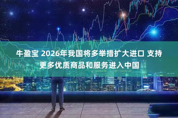牛盈宝 2026年我国将多举措扩大进口 支持更多优质商品和服务进入中国