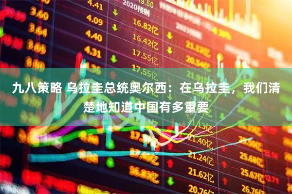 九八策略 乌拉圭总统奥尔西：在乌拉圭，我们清楚地知道中国有多重要
