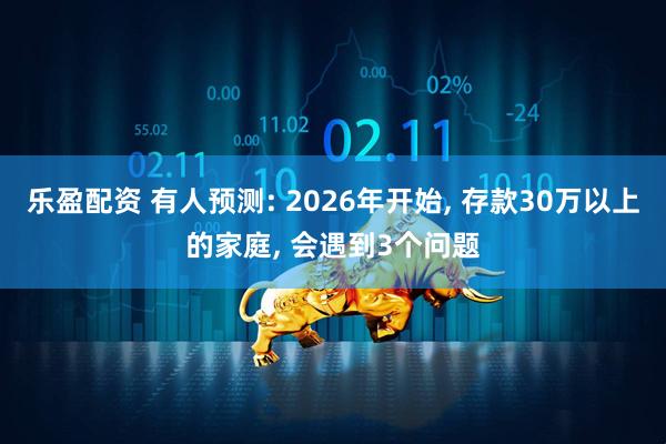 乐盈配资 有人预测: 2026年开始, 存款30万以上的家庭, 会遇到3个问题