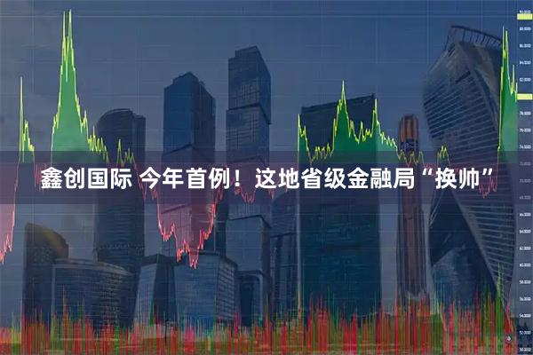 鑫创国际 今年首例！这地省级金融局“换帅”