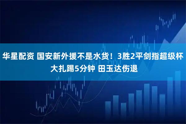 华星配资 国安新外援不是水货！3胜2平剑指超级杯 大扎踢5分钟 田玉达伤退