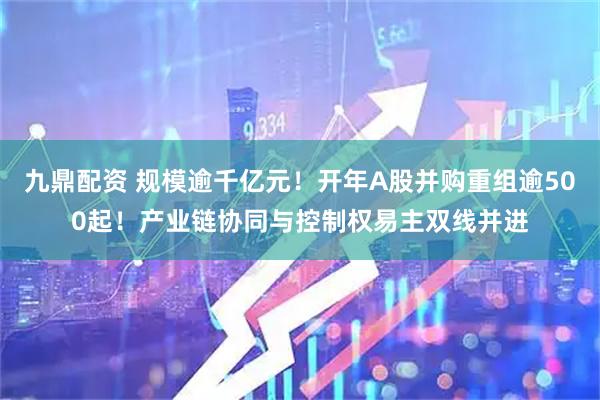 九鼎配资 规模逾千亿元！开年A股并购重组逾500起！产业链协同与控制权易主双线并进