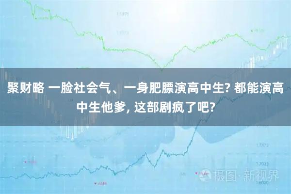 聚财略 一脸社会气、一身肥膘演高中生? 都能演高中生他爹, 这部剧疯了吧?