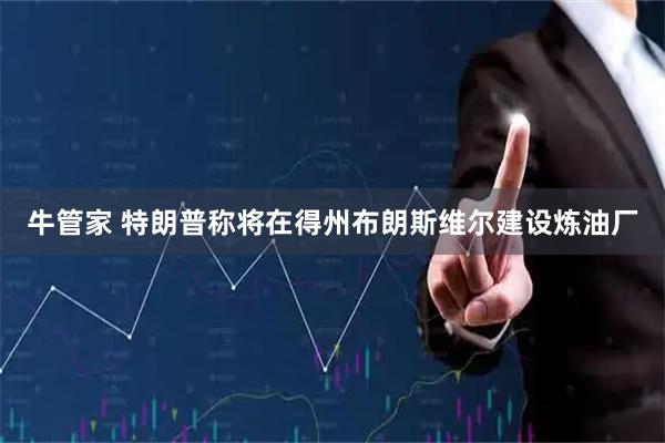 牛管家 特朗普称将在得州布朗斯维尔建设炼油厂