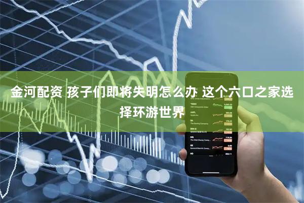金河配资 孩子们即将失明怎么办 这个六口之家选择环游世界