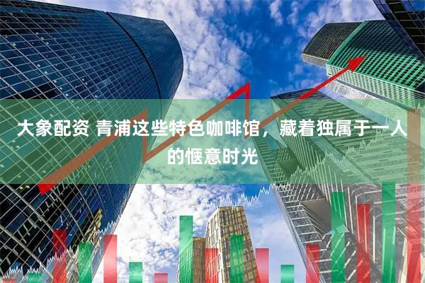 大象配资 青浦这些特色咖啡馆，藏着独属于一人的惬意时光
