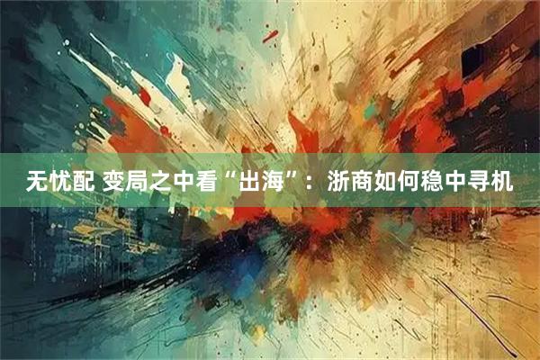 无忧配 变局之中看“出海”：浙商如何稳中寻机