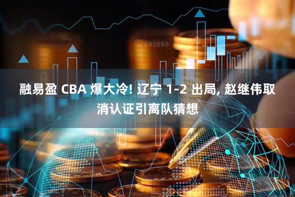 融易盈 CBA 爆大冷! 辽宁 1-2 出局, 赵继伟取消认证引离队猜想