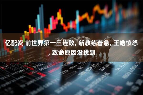 亿配资 前世界第一三连败, 新教练着急, 王皓愤怒, 致命原因没找到