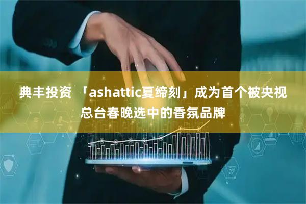 典丰投资 「ashattic夏缔刻」成为首个被央视总台春晚选中的香氛品牌