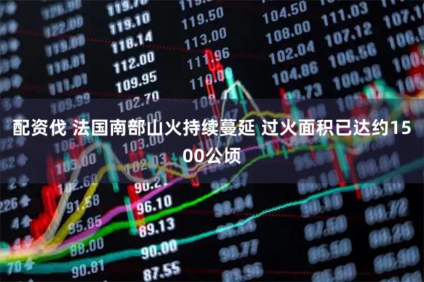 配资伐 法国南部山火持续蔓延 过火面积已达约1500公顷