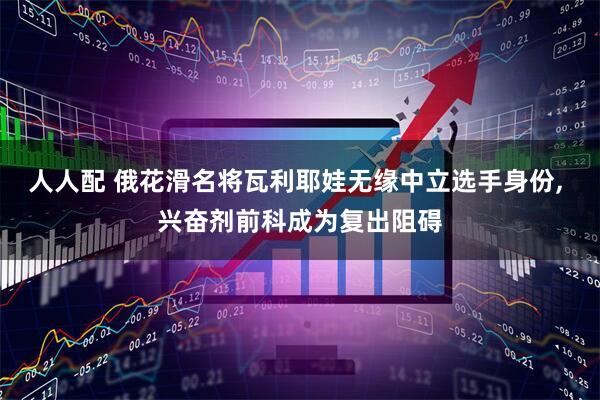 人人配 俄花滑名将瓦利耶娃无缘中立选手身份, 兴奋剂前科成为复出阻碍